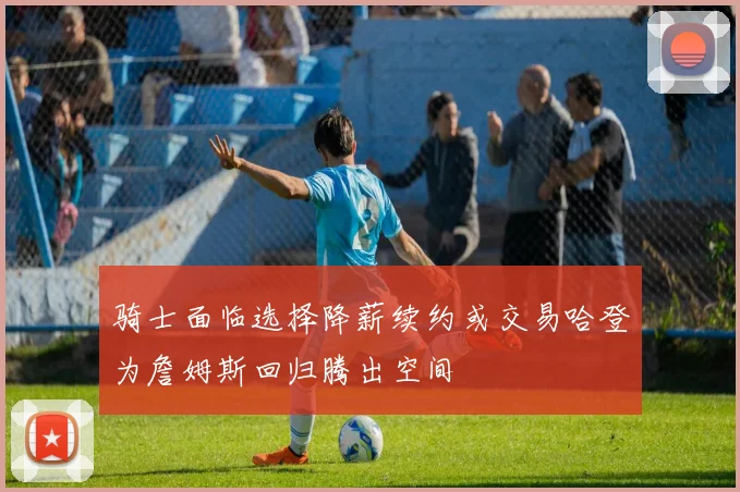 骑士面临选择降薪续约或交易哈登为詹姆斯回归腾出空间