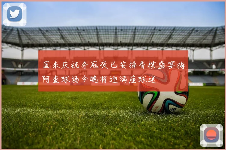 国米庆祝夺冠夜已安排香槟盛宴梅阿查球场今晚将迎满座球迷