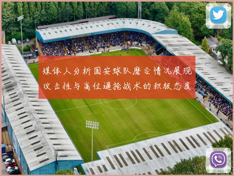 媒体人分析国安球队磨合情况展现攻击性与高位逼抢战术的积极态度