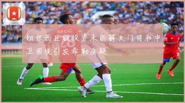 切尔西巨额投资未能解决门将和中卫困境引发希勒质疑