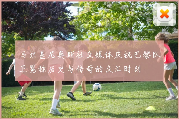马尔基尼奥斯社交媒体庆祝巴黎队卫冕称历史与传奇的交汇时刻