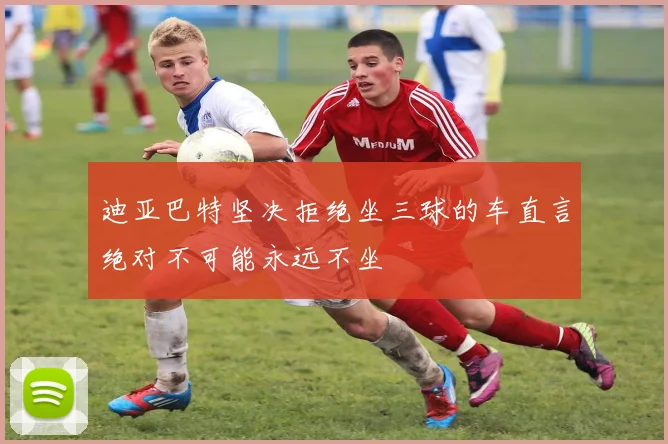 迪亚巴特坚决拒绝坐三球的车直言绝对不可能永远不坐