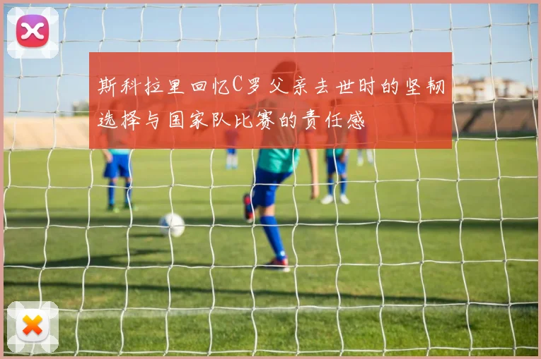 斯科拉里回忆C罗父亲去世时的坚韧选择与国家队比赛的责任感