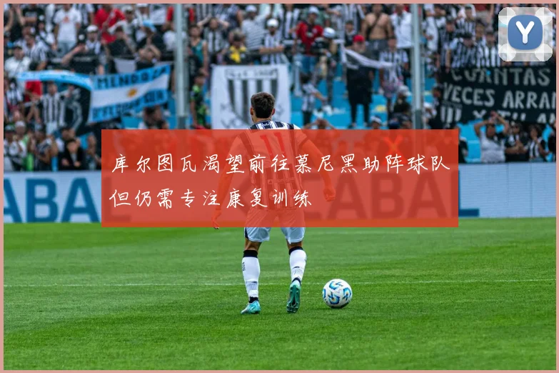 库尔图瓦渴望前往慕尼黑助阵球队但仍需专注康复训练