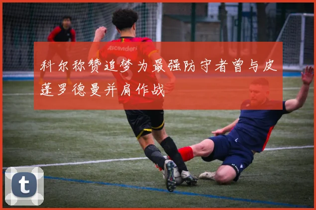 科尔称赞追梦为最强防守者曾与皮蓬罗德曼并肩作战