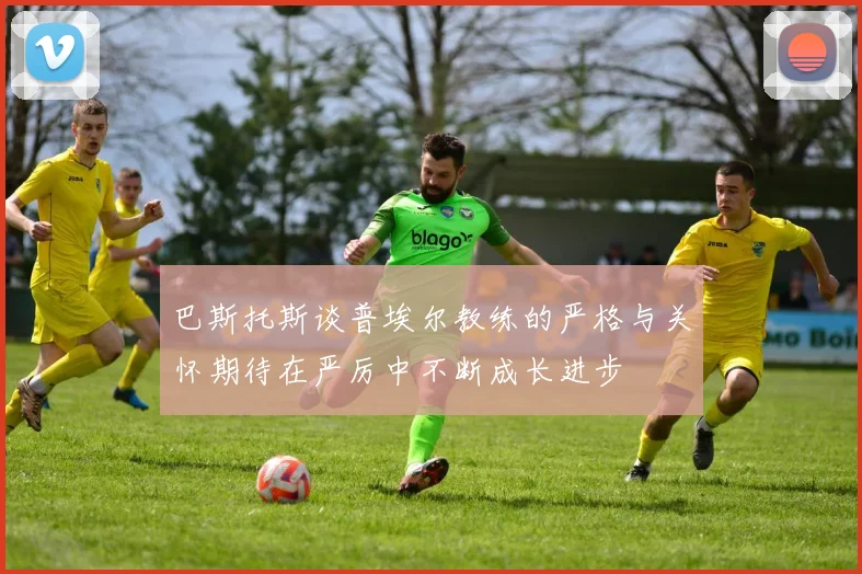 巴斯托斯谈普埃尔教练的严格与关怀期待在严厉中不断成长进步