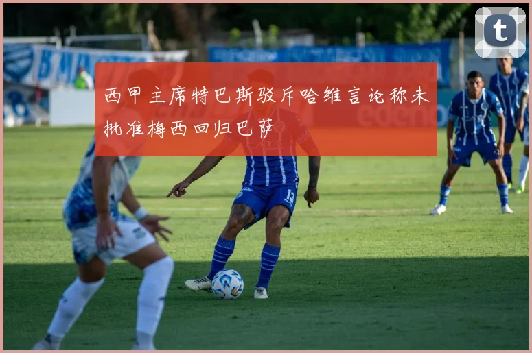 西甲主席特巴斯驳斥哈维言论称未批准梅西回归巴萨
