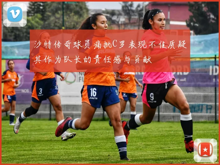 沙特传奇球员痛批C罗表现不佳质疑其作为队长的责任感与贡献