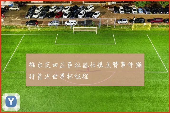 维尔茨回应萨拉赫社媒点赞事件期待首次世界杯征程