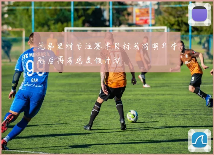 范弗里特专注赛季目标或将明年夺冠后再考虑度假计划