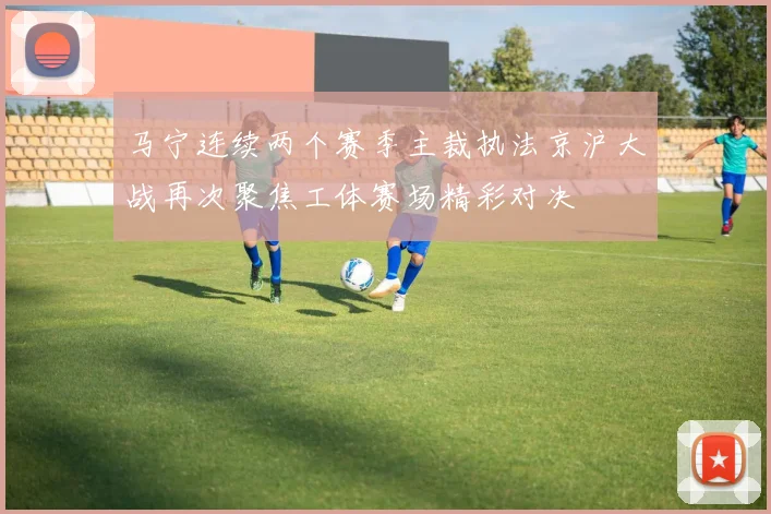 马宁连续两个赛季主裁执法京沪大战再次聚焦工体赛场精彩对决
