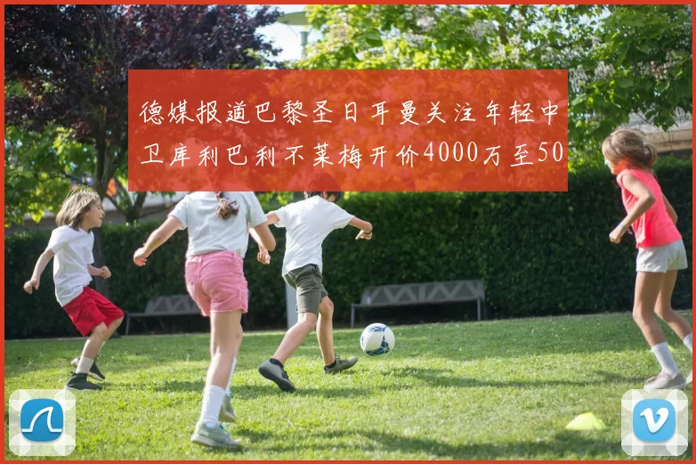 德媒报道巴黎圣日耳曼关注年轻中卫库利巴利不莱梅开价4000万至5000万欧元