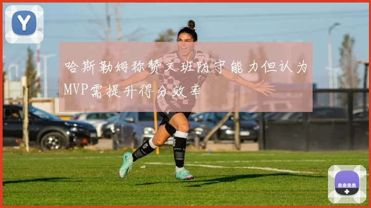 哈斯勒姆称赞文班防守能力但认为MVP需提升得分效率
