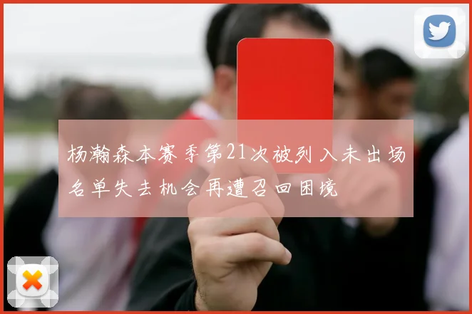 杨瀚森本赛季第21次被列入未出场名单失去机会再遭召回困境