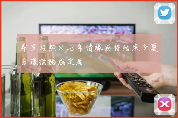 希罗与热火七年情缘或将结束今夏分道扬镳成定局