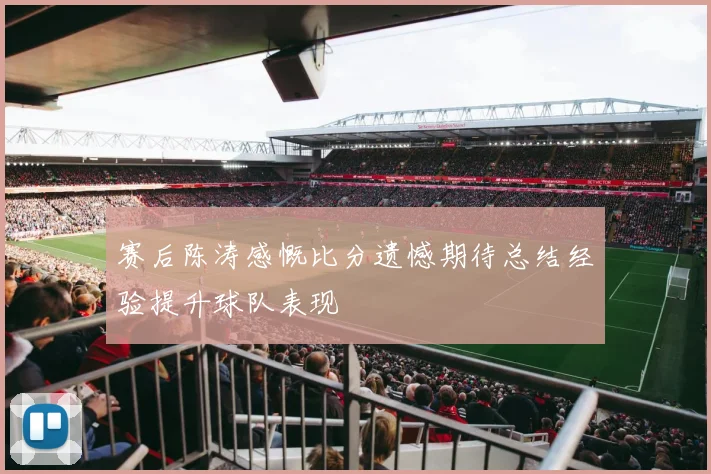 赛后陈涛感慨比分遗憾期待总结经验提升球队表现