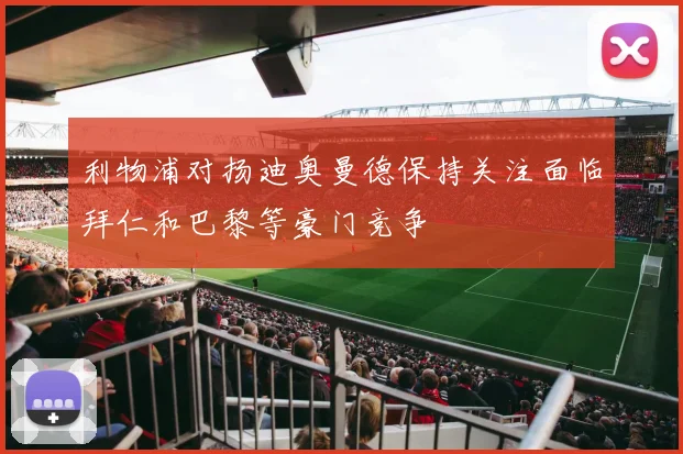 利物浦对扬迪奥曼德保持关注面临拜仁和巴黎等豪门竞争